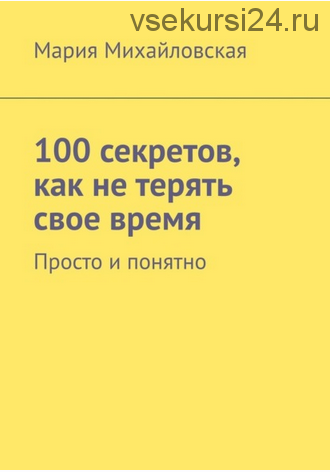 100 секретов, как не терять свое время. Просто и понятно (Мария Михайловская)