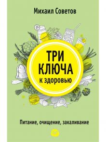 Три ключа к здоровью. Питание, очищение, закаливание / Советов М В