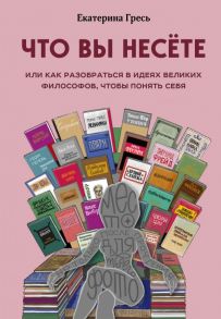 Что вы несете, Или как разобраться в идеях великих философов, чтобы понять себя - Гресь Екатерина Евгеньевна