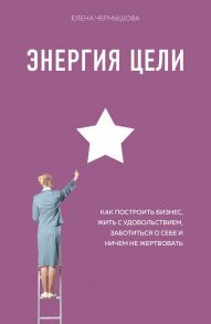 Энергия Цели Как построить бизнес, жить с удовольствием, заботиться о себе и ничем не жертвовать - Чернышова Елена Федоровна