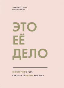 Это ее дело. 10 историй о том, как делать бизнес красиво / Вишневецкая Юлия, Дудкина Юлия, Корк Бертольд, Кострюковский Артем