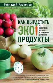 Как вырастить экопродукты. Все о здоровом питании от рождения до 100 лет - Распопов Геннадий Федорович