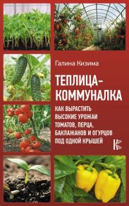 Теплица-коммуналка. Как вырастить высокие урожаи томатов, перца, баклажанов и огурцов под одной крышей / Кизима Галина Александровна