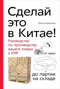 Сделай это в Китае! Руководство по производству вашего товара в КНР: от идеи до партии на складе - Новикова Ольга