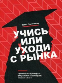 Учись или уходи с рынка. Практическое руководство для развития вашей карьеры и вашего бизнеса / Семешкина М.