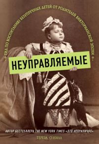 Неуправляемые. Гид по воспитанию безупречных детей от родителей викторианской эпохи - О' Нилл Тереза