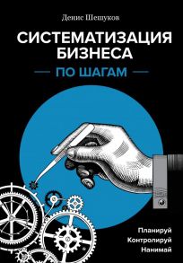 Систематизация бизнеса по шагам. Планируй, контролируй, нанимай - Шешуков Денис Анатольевич