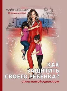 Как защитить своего ребенка? Стань мамой-адвокатом - Шевцова Майя Зейнуллаевна