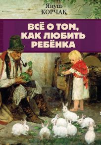 Всё о том, как любить ребенка - Корчак Януш