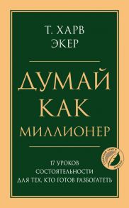 Думай как миллионер. 17 уроков состоятельности для тех, кто готов разбогатеть - Экер Харв Т.