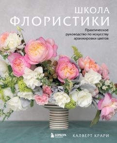 Школа флористики. Практическое руководство по искусству аранжировки цветов - Крари Калверт