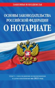 Основы законодательства Российской Федерации о нотариате: текст с изм. и доп. на 2021 год