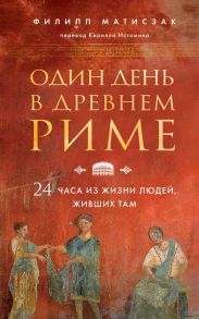 Один день в Древнем Риме. 24 часа из жизни людей, живших там - Матисзак Филипп