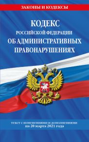 Кодекс РФ об административных правонарушениях (КоАП РФ): текст с изм. на 20 марта 2021 г.