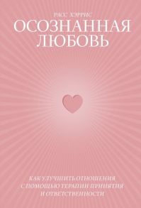 Осознанная любовь. Как улучшить отношения с помощью терапии принятия и ответственности - Хэррис Расс