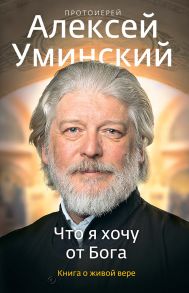 Что я хочу от Бога. Книга о живой вере. / Уминский Алексей