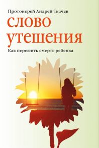 Слово утешения. Как пережить смерть ребенка / Протоиерей Ткачев Андрей