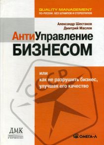 Антиуправление бизнесом, или Как не разрушить бизнес, улучшая его качество / Шестаков А.Л., Маслов Д.В.