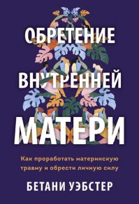 Обретение внутренней матери. Как проработать материнскую травму и обрести личную силу - Уэбстер Бетани