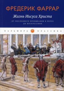 Жизнь Иисуса Христа: От последнего пребывания в Перее до Воскресения / Фаррар Фредерик Вильям