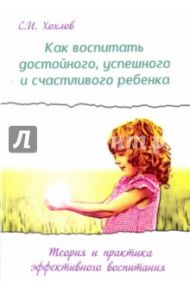 Как воспитать достойного, успешного и счастливого ребенка. Теория и практика эффективного воспитания / Хохлов Сергей Иванович