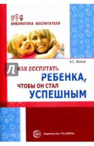 Как воспитать ребенка, чтобы он стал успешным / Волков Борис Степанович