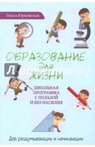 Образование для жизни. Школьная программа с пользой и без насилия. Для раздумывающих и начинающих / Юрковская Ольга