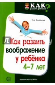 Как развить воображение у ребенка 4-7 лет / Алябьева Елена Алексеевна