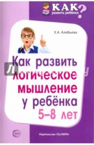 Как развить логическое мышление у ребенка 5-8 лет / Алябьева Елена Алексеевна