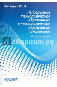 Непрерывное технологическое образование и технологическое образование школьников. Сборник статей / Хотунцев Юрий Леонтьевич