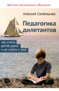 Педагогика для дилетантов. Как учить детей дома и не сойти с ума / Семенычев Алексей