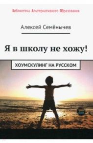 Я в школу не хожу. Хоумскулинг на русском / Семенычев Алексей