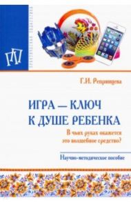 Игра - ключ к душе ребенка. В чьих руках окажется это волшебное средство? Методическое пособие / Репринцева Галина Ивановна