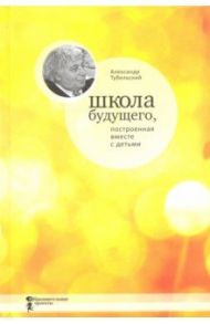 Школа будущего, построенная вместе с детьми / Тубельский Александр Наумович