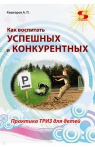 Как воспитать успешных и конкурентных. Практика ТРИЗ для детей / Кашкаров Андрей Петрович