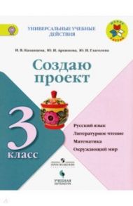 Создаю проект. 3 класс. Русский язык, литературное чтение, математика, окружающий мир. ФГОС / Казанцева Ирина Викторовна, Глаголева Юлия Игоревна, Архипова Юнонна Ивановна