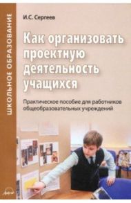 Как организовать проектную деятельность учащихся. Практическое пособие для работников школ / Сергеев Игорь Станиславович