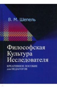 Философская культура исследователя. Креативное пособие для педагогов / Шепель Виктор Максимович