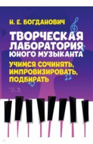 Творческая лаборатория юного музыканта. Учимся сочинять, импровизировать, подбирать / Богданович Наталья Евгеньевна