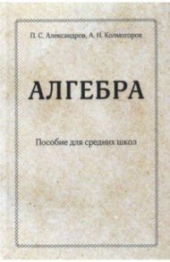 Алгебра. Пособие для средних школ (переиздание учебника 1938 г.). Часть 1 / Александров Павел Сергеевич, Колмогоров Андрей Николаевич