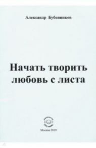 Начать творить любовь с листа / Бубенников Александр Николаевич