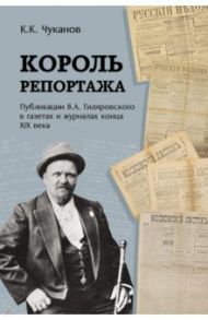 Король репортажа. Публикации В.А. Гиляровского в газетах и журналах конца XIX века / Чуканов Кирилл Константинович