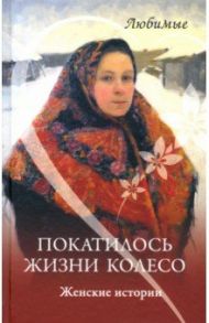 Покатилось жизни колесо. Женские истории / Пустовойтова Елена, Глушик Екатерина, Потапова Светлана Александровна, Левина Нина Алексеевна, Еремеева Светлана