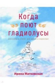 Когда поют гладиолусы. Рассказы и стихи для детей и взрослых / Матковская Ирина Георгиевна