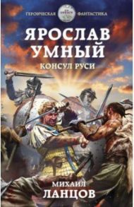 Ярослав Умный. Консул Руси / Ланцов Михаил Алексеевич