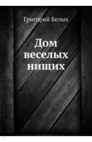 Дом веселых нищих / Белых Григорий Георгиевич