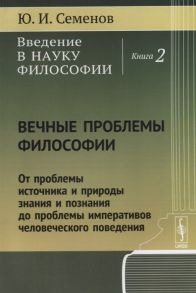 Семенов Ю.И. Введение в науку философии Книга 2 Вечные проблемы философии От проблемы источника и природы знания и познания до проблемы императивов человеческого поведения