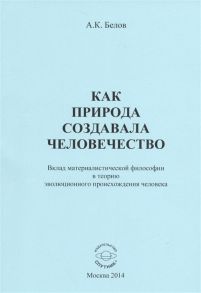 Белов А. Как природа создавала человечество Вклад материалистической философии в теорию эволюционного происхождения человека