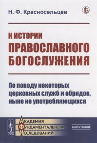 Красносельцев Н. К истории православного богослужения По поводу некоторых церковных служб и обрядов ныне не употребляющихся