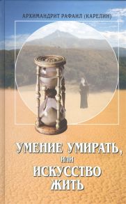 Архимандрит Рафаил (Карелин) Умение умирать или Искусство жить О памяти смертной заповедях божиих и послушании а также иных предметах душеполезных